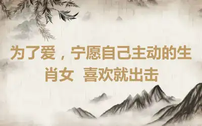 为了爱，宁愿自己主动的生肖女  喜欢就出击