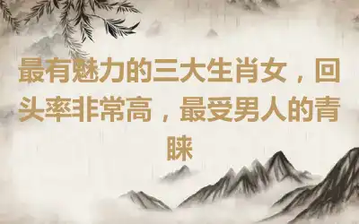 最有魅力的三大生肖女，回头率非常高，最受男人的青睐