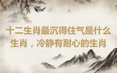 十二生肖最沉得住气是什么生肖,冷静有耐心的生肖