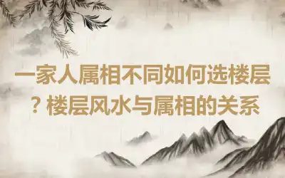 一家人属相不同如何选楼层？楼层风水与属相的关系