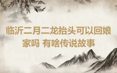 临沂二月二龙抬头可以回娘家吗 有啥传说故事