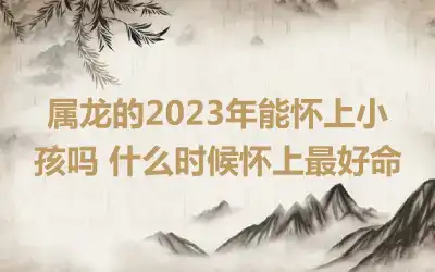 属龙的2023年能怀上小孩吗 什么时候怀上最好命