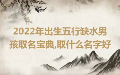 2022年出生五行缺水男孩取名宝典,取什么名字好