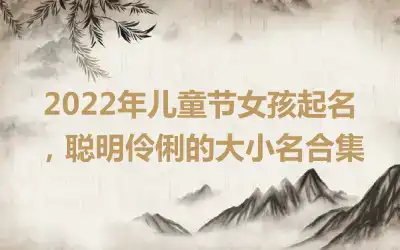 2022年儿童节女孩起名，聪明伶俐的大小名合集