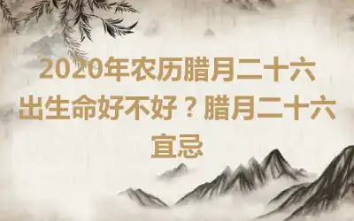 2020年农历腊月二十六出生命好不好？腊月二十六宜忌