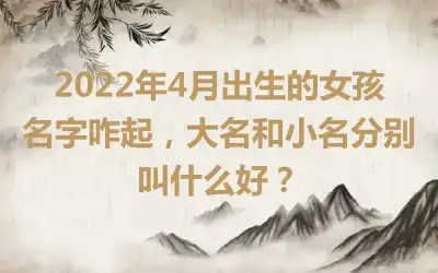 2022年4月出生的女孩名字咋起，大名和小名分别叫什么好？