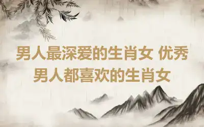 男人最深爱的生肖女 优秀男人都喜欢的生肖女