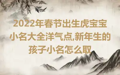 2022年春节出生虎宝宝小名大全洋气点,新年生的孩子小名怎么取