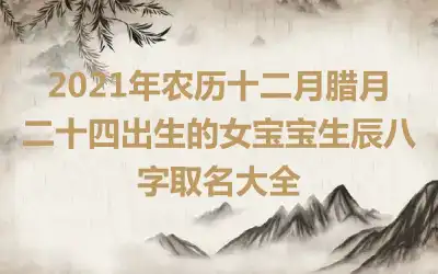 2021年农历十二月腊月二十四出生的女宝宝生辰八字取名大全