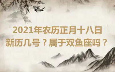 2021年农历正月十八日新历几号？属于双鱼座吗？