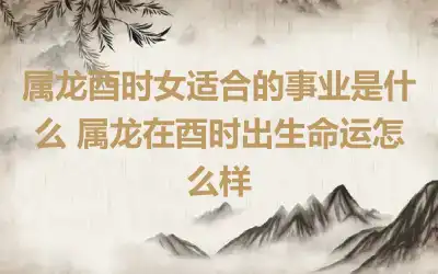属龙酉时女适合的事业是什么 属龙在酉时出生命运怎么样