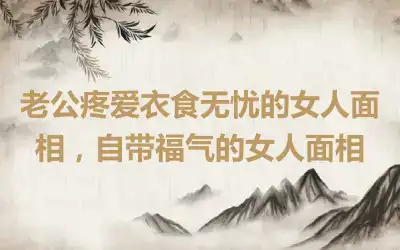 老公疼爱衣食无忧的女人面相，自带福气的女人面相