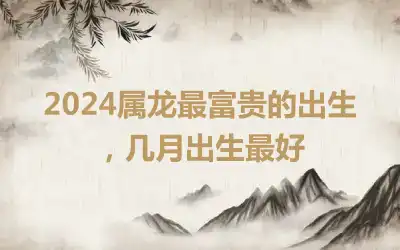 2024属龙最富贵的出生，几月出生最好