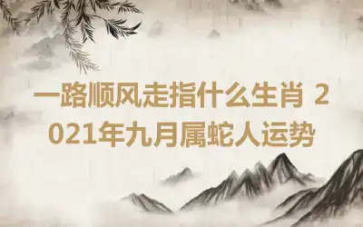 一路顺风走指什么生肖 2021年九月属蛇人运势