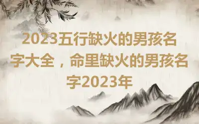2023五行缺火的男孩名字大全，命里缺火的男孩名字2023年