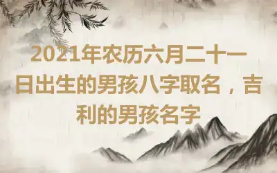 2021年农历六月二十一日出生的男孩八字取名,吉利的男孩名字