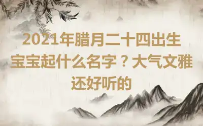 2021年腊月二十四出生宝宝起什么名字?大气文雅还好听的