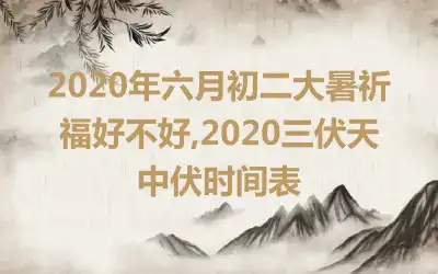 2020年六月初二大暑祈福好不好,2020三伏天中伏时间表