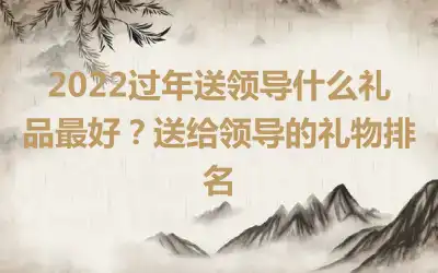 2022过年送领导什么礼品最好？送给领导的礼物排名