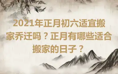 2021年正月初六适宜搬家乔迁吗？正月有哪些适合搬家的日子？