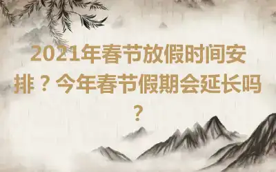 2021年春节放假时间安排？今年春节假期会延长吗？