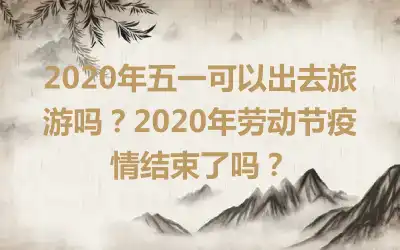 2020年五一可以出去旅游吗？2020年劳动节疫情结束了吗？