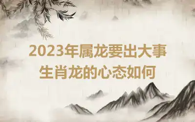 2023年属龙要出大事 生肖龙的心态如何