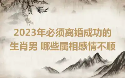 2023年必须离婚成功的生肖男 哪些属相感情不顺