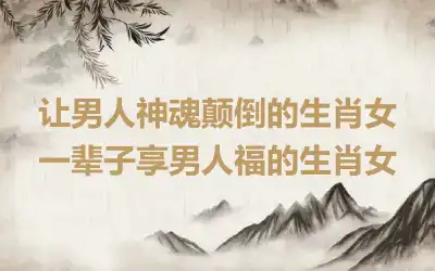 让男人神魂颠倒的生肖女 一辈子享男人福的生肖女