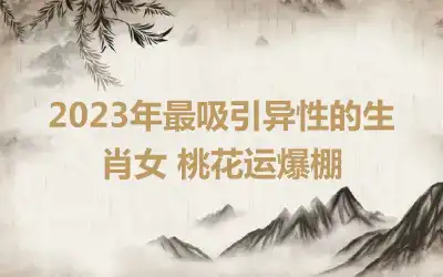 2023年最吸引异性的生肖女 桃花运爆棚