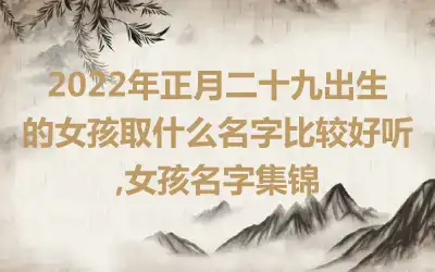 2022年正月二十九出生的女孩取什么名字比较好听,女孩名字集锦