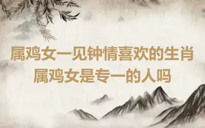 属鸡女一见钟情喜欢的生肖 属鸡女是专一的人吗