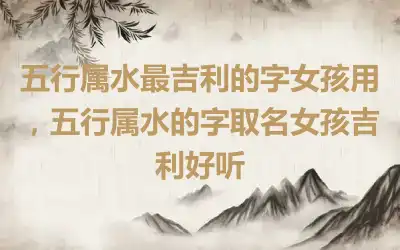 五行属水最吉利的字女孩用，五行属水的字取名女孩吉利好听