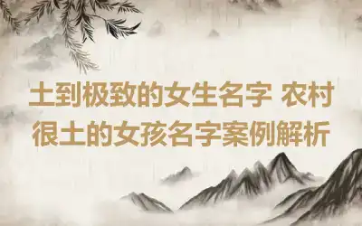 土到极致的女生名字 农村很土的女孩名字案例解析