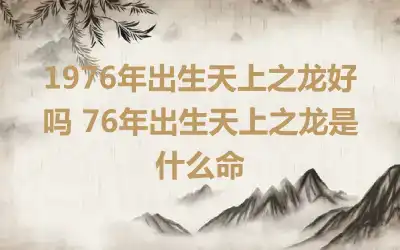 1976年出生天上之龙好吗 76年出生天上之龙是什么命