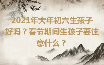2021年大年初六生孩子好吗？春节期间生孩子要注意什么？