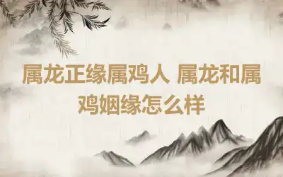 属龙正缘属鸡人 属龙和属鸡姻缘怎么样