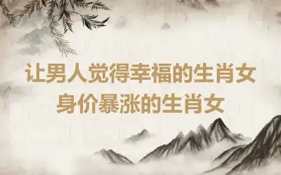 让男人觉得幸福的生肖女 身价暴涨的生肖女