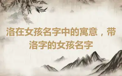 洛在女孩名字中的寓意，带洛字的女孩名字