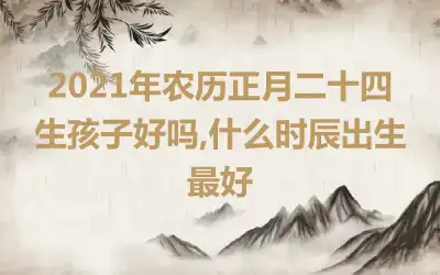 2021年农历正月二十四生孩子好吗,什么时辰出生最好