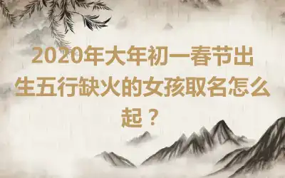 2020年大年初一春节出生五行缺火的女孩取名怎么起？
