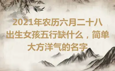 2021年农历六月二十八出生女孩五行缺什么，简单大方洋气的名字