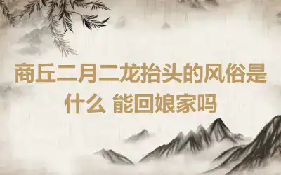 商丘二月二龙抬头的风俗是什么 能回娘家吗