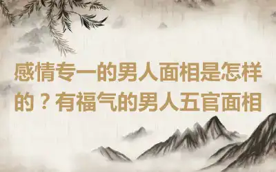 感情专一的男人面相是怎样的？有福气的男人五官面相
