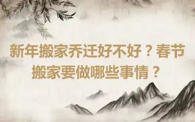 新年搬家乔迁好不好？春节搬家要做哪些事情？