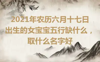 2021年农历六月十七日出生的女宝宝五行缺什么,取什么名字好