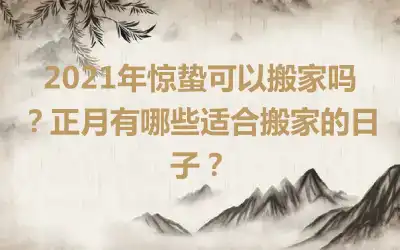 2021年惊蛰可以搬家吗？正月有哪些适合搬家的日子？