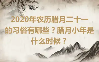 2020年农历腊月二十一的习俗有哪些？腊月小年是什么时候？