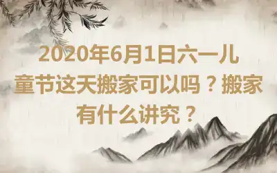 2020年6月1日六一儿童节这天搬家可以吗？搬家有什么讲究？