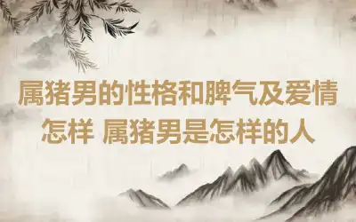 属猪男的性格和脾气及爱情怎样 属猪男是怎样的人
